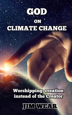 God on Climate Change: Worshipping creation instead of the Creator by Wear, Jim