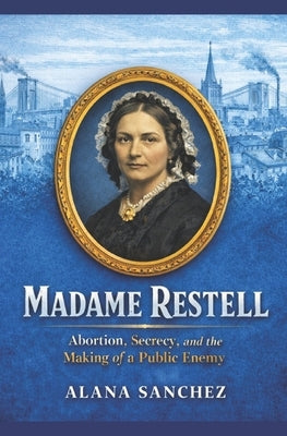 Madame Restell: Abortion, Secrecy, and the Making of a Public Enemy by Sanchez, Alana