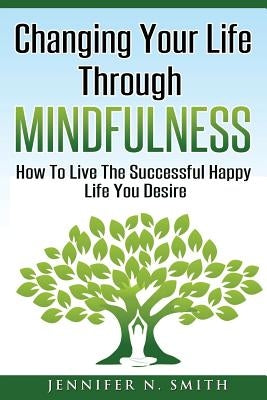 Changing Your Life Through Mindfulness: How To Live The Successful Happy Life You Desire by Smith, Jennifer N.