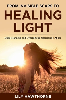 From Invisible Scars to Healing Light. Understanding and Overcoming Narcissistic Abuse. by Hawthorne, Lily