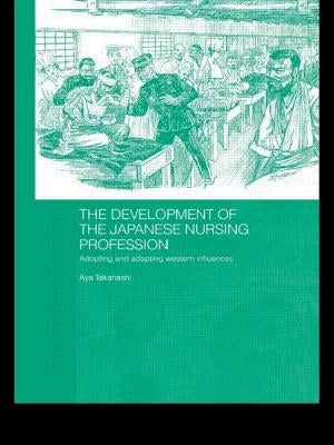 The Development of the Japanese Nursing Profession: Adopting and Adapting Western Influences by Takahashi, Aya