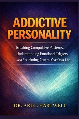 Addictive Personality: Breaking Compulsive Patterns, Understanding Emotional Triggers, and Reclaiming Control Over Your Life by Hartwell, Ariel