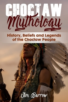 Choctaw Mythology: History, Beliefs and Legends of the Choctaw People by Barrow, Jim
