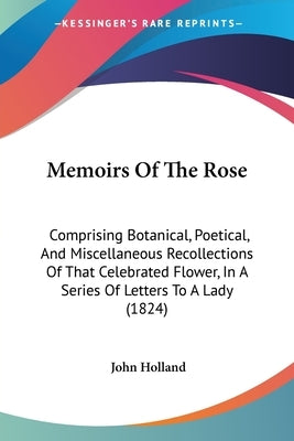 Memoirs Of The Rose: Comprising Botanical, Poetical, And Miscellaneous Recollections Of That Celebrated Flower, In A Series Of Letters To A Lady (1824 by Holland, John
