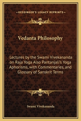 Vedanta Philosophy: Lectures by the Swami Vivekananda on Raja Yoga Also Pantanjali's Yoga Aphorisms, with Commentaries, and Glossary of Sa by Vivekananda, Swami