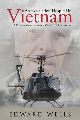 An Evacuation Hospital in Vietnam: A Former Conscientious Objector Remembers by Wells, Edward