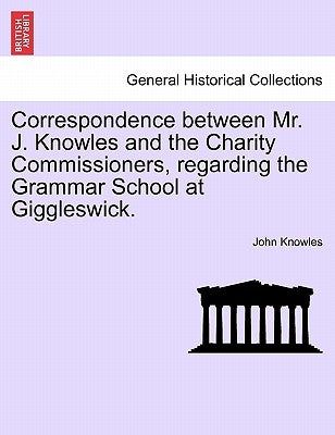 Correspondence Between Mr. J. Knowles and the Charity Commissioners, Regarding the Grammar School at Giggleswick. by Knowles, John