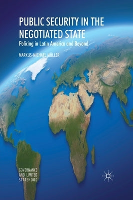 Public Security in the Negotiated State: Policing in Latin America and Beyond by Müller, Markus-Michael