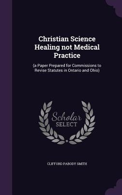 Christian Science Healing not Medical Practice: (a Paper Prepared for Commissions to Revise Statutes in Ontario and Ohio) by Smith, Clifford Pabody