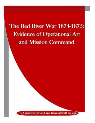 The Red River War 1874-1875: Evidence of Operational Art and Mission Command by Penny Hill Press Inc