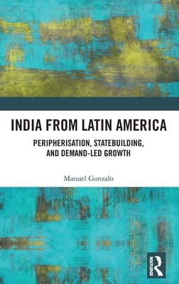 India from Latin America: Peripherisation, Statebuilding, and Demand-Led Growth by Gonzalo, Manuel