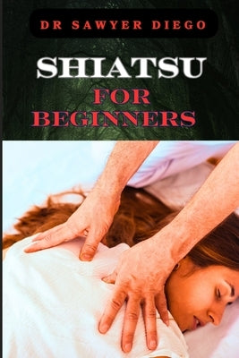Shiatsu for Beginners: Comprehensive Guide To Massage Techniques, Pressure Points, And Self-Care Practices For Effective Stress Relief And We by Diego, Sawyer