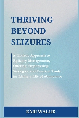 Thriving Beyond Seizures: A Holistic Approach to Epilepsy Management, Offering Empowering Strategies and Practical Tools for Living a Life of Ab by Wallis, Kari