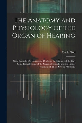 The Anatomy and Physiology of the Organ of Hearing: With Remarks On Congenital Deafness, the Diseases of the Ear, Some Imperfections of the Organ of S by Tod, David