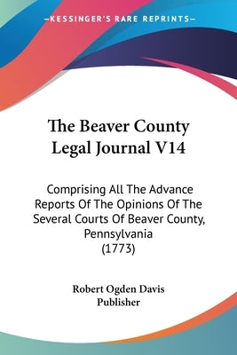 The Beaver County Legal Journal V14: Comprising All The Advance Reports Of The Opinions Of The Several Courts Of Beaver County, Pennsylvania (1773) by Robert Ogden Davis Publisher