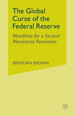 The Global Curse of the Federal Reserve: Manifesto for a Second Monetarist Revolution by Brown, B.