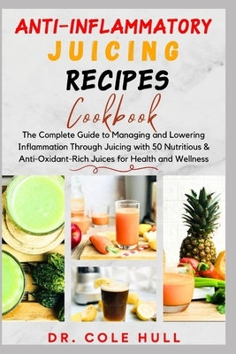 Anti-Inflammatory Juicing Recipes Cookbook: The Complete Guide to Managing and Lowering Inflammation Through Juicing with 50 Nutritious & Anti-Oxidant by Hull, Cole