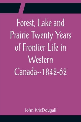 Forest, Lake and Prairie Twenty Years of Frontier Life in Western Canada--1842-62 by McDougall, John