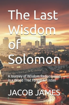 The Last Wisdom of Solomon: A Journey of Wisdom Rediscovered in a World That Forgot to Listen by James, Jacob P.