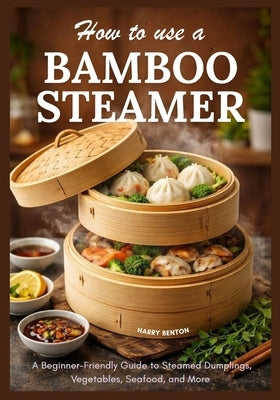 How to Use a Bamboo Steamer: A Beginner-Friendly Guide to Steamed Dumplings, Vegetables, Seafood, and More. by Benton, Harry