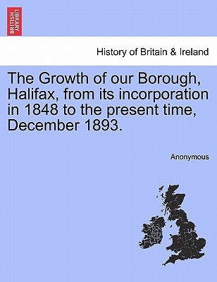 The Growth of Our Borough, Halifax, from Its Incorporation in 1848 to the Present Time, December 1893. by Anonymous