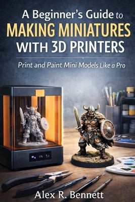A Beginner's Guide to Making Miniatures With 3D Printers: Print and Paint Mini Models Like a Pro by Bennett, Alex R.