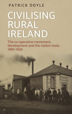 Civilising Rural Ireland: The Co-Operative Movement, Development and the Nation-State, 1889-1939 by Doyle, Patrick