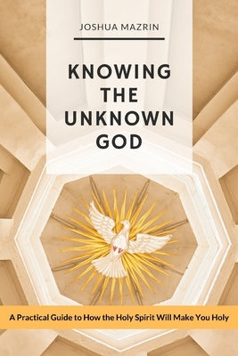 Knowing the Unknown God: A Practical Guide to How the Holy Spirit Will Make You Holy by Mazrin, Joshua