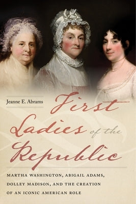 First Ladies of the Republic: Martha Washington, Abigail Adams, Dolley Madison, and the Creation of an Iconic American Role by Abrams, Jeanne E.