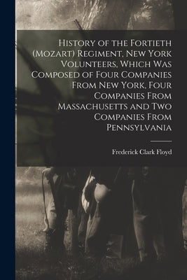 History of the Fortieth (Mozart) Regiment, New York Volunteers, Which was Composed of Four Companies From New York, Four Companies From Massachusetts by Floyd, Frederick Clark