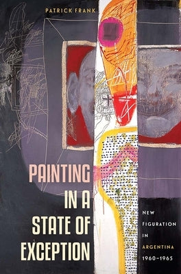 Painting in a State of Exception: New Figuration in Argentina, 1960-1965 by Frank, Patrick