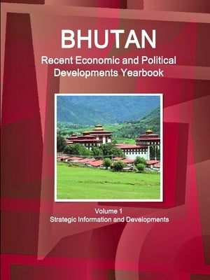 Bhutan Recent Economic and Political Developments Yearbook Volume 1 Strategic Information and Developments by Ibp, Inc