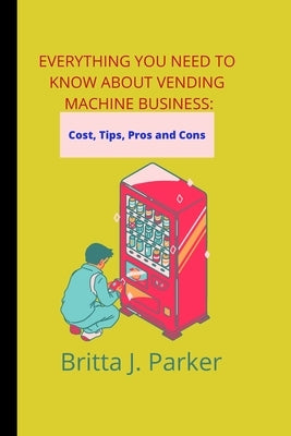 Everything you need to know about vending machine business: Cost, Tips, pros and cons by Parker, Britta J.