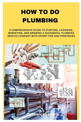 How to Do Plumbing: A Comprehensive Guide to Starting, Licensing, Marketing, and Growing a Successful Plumbing Service Company with Expert by Ghawane, Dukuwic