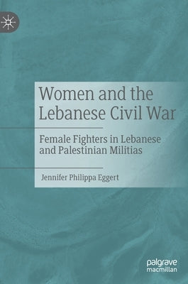 Women and the Lebanese Civil War: Female Fighters in Lebanese and Palestinian Militias by Eggert, Jennifer Philippa