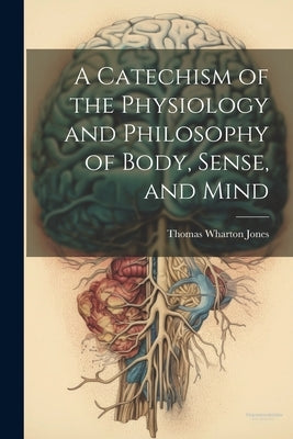 A Catechism of the Physiology and Philosophy of Body, Sense, and Mind by Jones, Thomas Wharton