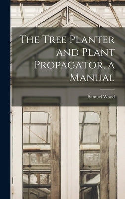 The Tree Planter and Plant Propagator, a Manual by Wood, Samuel