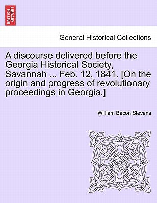 A Discourse Delivered Before the Georgia Historical Society, Savannah ... Feb. 12, 1841. [on the Origin and Progress of Revolutionary Proceedings in G by Stevens, William Bacon