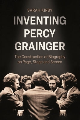 Inventing Percy Grainger: The Construction of Biography on Page, Stage and Screen by Kirby, Sarah