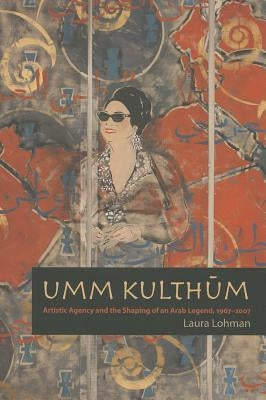 Umm Kulthum: Artistic Agency and the Shaping of an Arab Legend, 1967-2007 by Lohman, Laura
