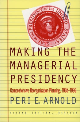 Making the Managerial Presidency: Comprehensive Reorganization Planning, 1905-1996?second Edition, Revised by Arnold, Peri E.