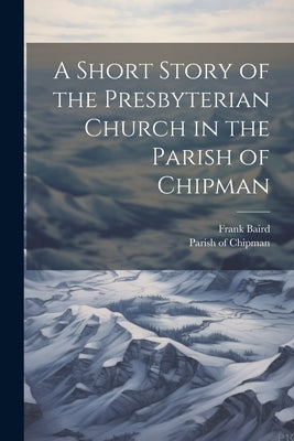 A Short Story of the Presbyterian Church in the Parish of Chipman by Baird, Frank