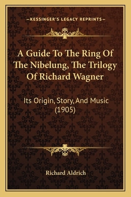 A Guide To The Ring Of The Nibelung, The Trilogy Of Richard Wagner: Its Origin, Story, And Music (1905) by Aldrich, Richard