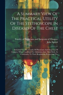 A Summary View Of The Practical Utility Of The Stethoscope In Diseases Of The Chest: Submitted To The Faculty Of Physicians And Surgeons Of Glasgow, W by Spittal, John