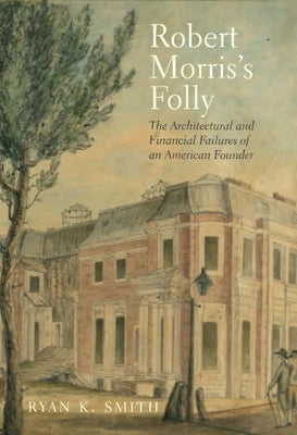 Robert Morris's Folly: The Architectural and Financial Failures of an American Founder by Smith, Ryan K.