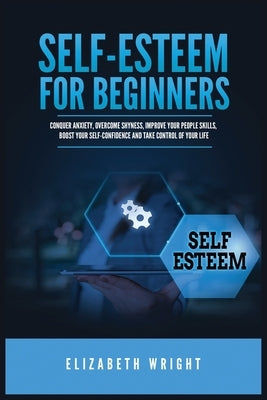Self-Esteem for Beginners: Conquer Anxiety, Overcome Shyness, Improve Your People Skills, Boost Your Self-Confidence and Take Control of Your Lif by Wright, Elizabeth