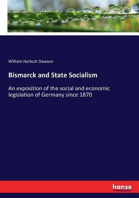 Bismarck and State Socialism: An exposition of the social and economic legislation of Germany since 1870 by Dawson, William Harbutt