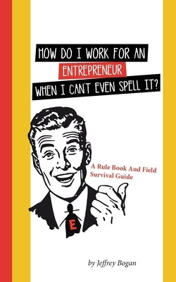 How Do I Work for an Entrepreneur When I Can't Even Spell It?: A Rule Book and Field Survival Guide by Bogan, Jeffrey