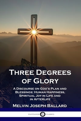 Three Degrees of Glory: A Discourse on God's Plan and Blessings; Human Happiness and Spiritual Joy in Life and in Afterlife by Ballard, Melvin Joseph