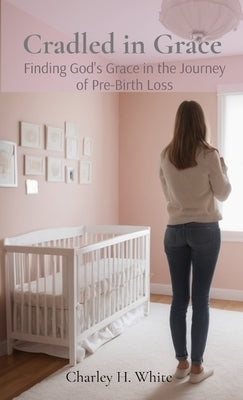 Cradled in Grace: Finding God's Grace in the Journey of pre-Birth Loss by White, Charley